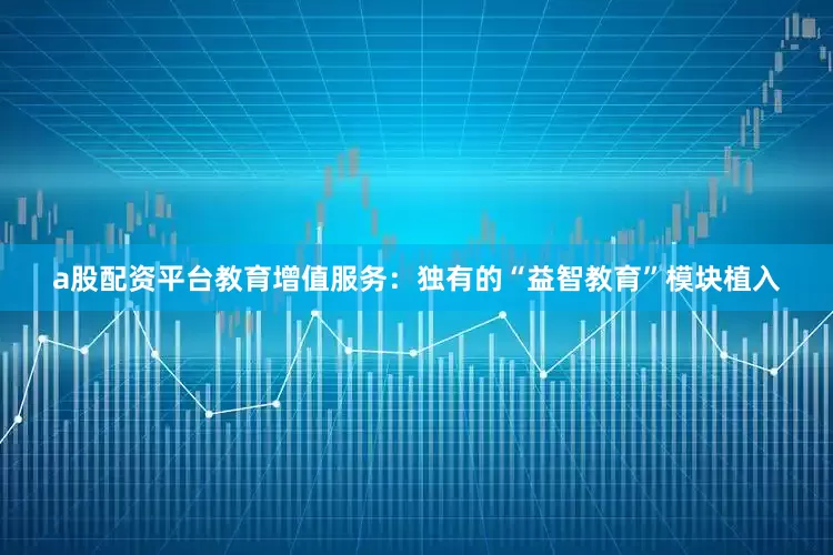 a股配资平台教育增值服务：独有的“益智教育”模块植入