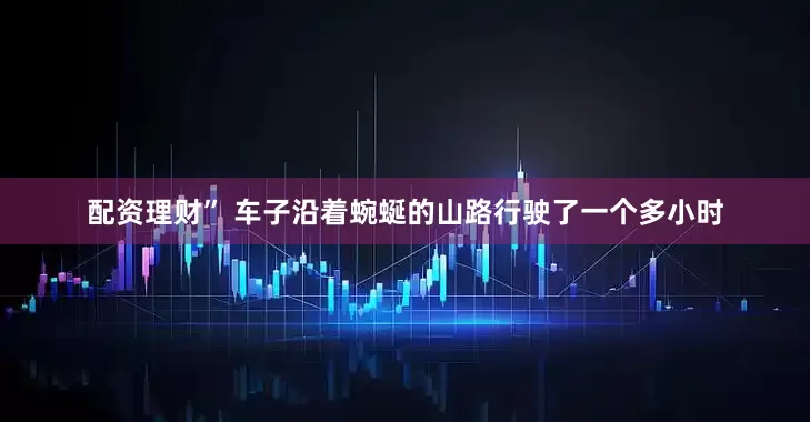 配资理财” 车子沿着蜿蜒的山路行驶了一个多小时