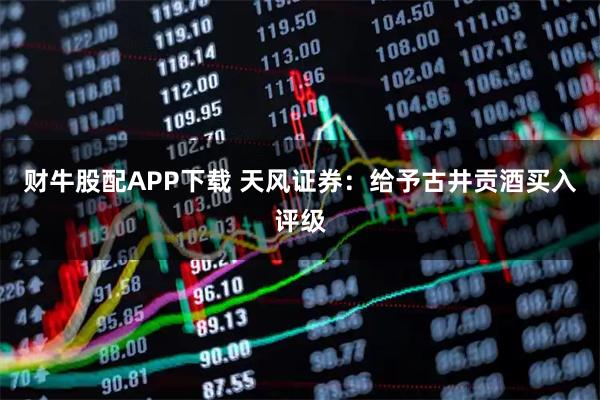 财牛股配APP下载 天风证券：给予古井贡酒买入评级