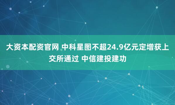 大资本配资官网 中科星图不超24.9亿元定增获上交所通过 中信建投建功