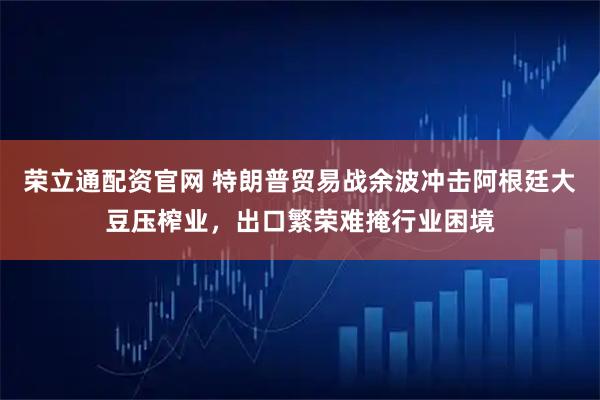 荣立通配资官网 特朗普贸易战余波冲击阿根廷大豆压榨业，出口繁荣难掩行业困境