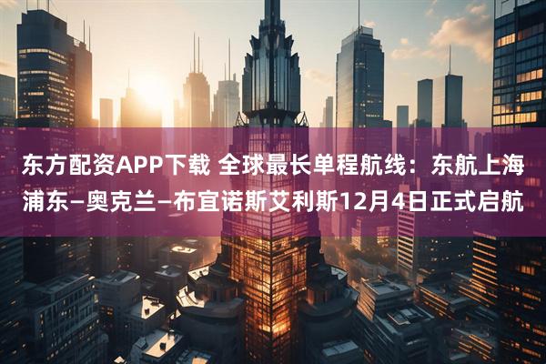 东方配资APP下载 全球最长单程航线：东航上海浦东—奥克兰—布宜诺斯艾利斯12月4日正式启航