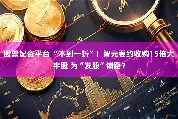 股票配资平台 “不到一折”！智元要约收购15倍大牛股 为“发股”铺路？