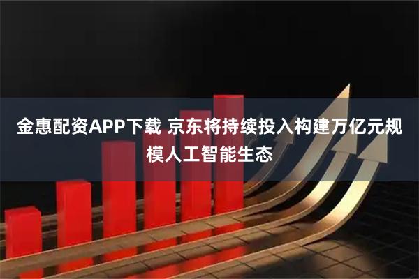 金惠配资APP下载 京东将持续投入构建万亿元规模人工智能生态