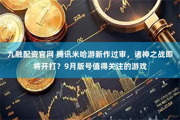 九融配资官网 腾讯米哈游新作过审，诸神之战即将开打？9月版号值得关注的游戏