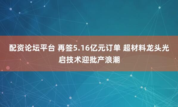 配资论坛平台 再签5.16亿元订单 超材料龙头光启技术迎批产浪潮