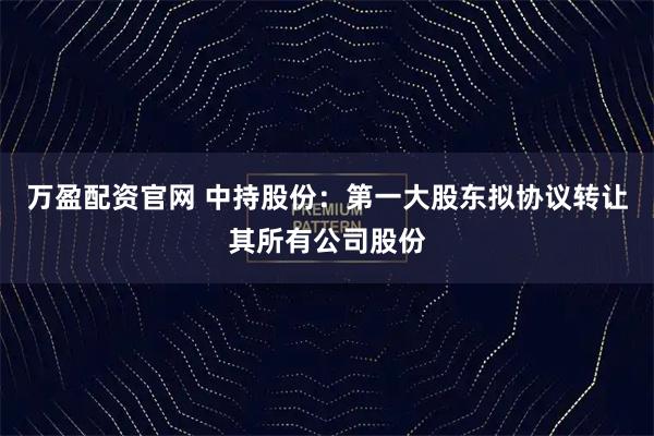 万盈配资官网 中持股份：第一大股东拟协议转让其所有公司股份