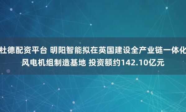 杜德配资平台 明阳智能拟在英国建设全产业链一体化风电机组制造基地 投资额约142.10亿元