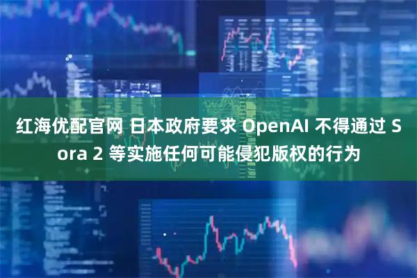 红海优配官网 日本政府要求 OpenAI 不得通过 Sora 2 等实施任何可能侵犯版权的行为