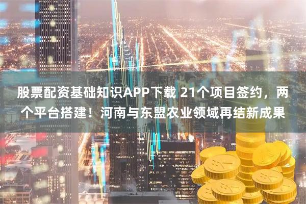 股票配资基础知识APP下载 21个项目签约，两个平台搭建！河南与东盟农业领域再结新成果