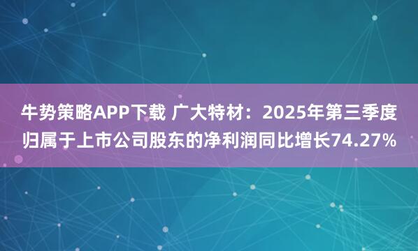 牛势策略APP下载 广大特材：2025年第三季度归属于上市公司股东的净利润同比增长74.27%