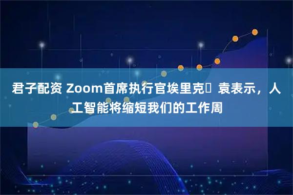 君子配资 Zoom首席执行官埃里克・袁表示，人工智能将缩短我们的工作周