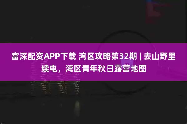 富深配资APP下载 湾区攻略第32期 | 去山野里续电，湾区青年秋日露营地图