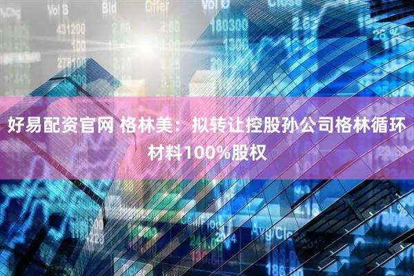 好易配资官网 格林美：拟转让控股孙公司格林循环材料100%股权