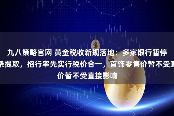 九八策略官网 黄金税收新规落地：多家银行暂停实物金条提取，招行率先实行税价合一，首饰零售价暂不受直接影响