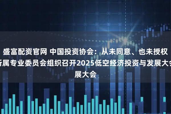 盛富配资官网 中国投资协会：从未同意、也未授权所属专业委员会组织召开2025低空经济投资与发展大会