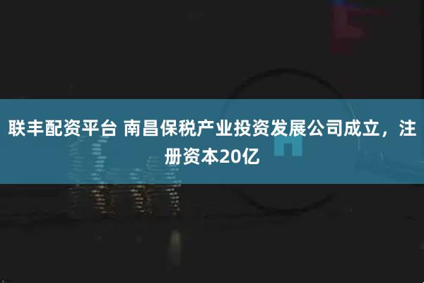 联丰配资平台 南昌保税产业投资发展公司成立，注册资本20亿
