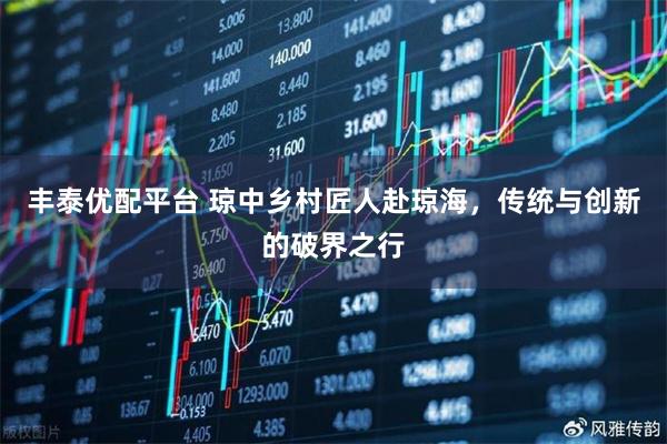 丰泰优配平台 琼中乡村匠人赴琼海，传统与创新的破界之行