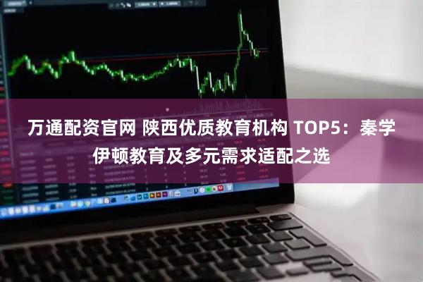 万通配资官网 陕西优质教育机构 TOP5：秦学伊顿教育及多元需求适配之选