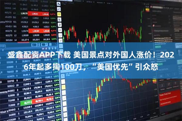 盛鑫配资APP下载 美国景点对外国人涨价！2026年起多掏100刀，“美国优先”引众怒