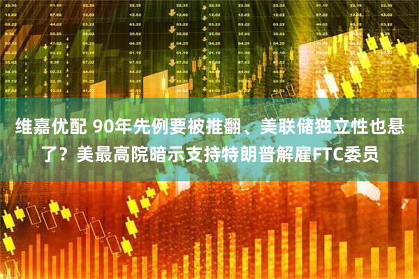 维嘉优配 90年先例要被推翻、美联储独立性也悬了?美最高院暗示支持特朗普解雇FTC委员