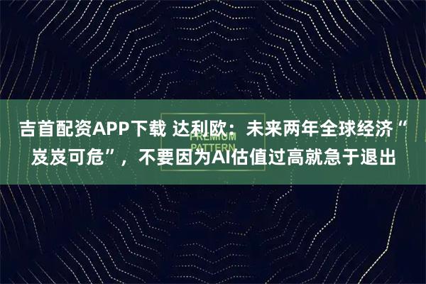 吉首配资APP下载 达利欧:未来两年全球经济“岌岌可危”,不要因为AI估值过高就急于退出