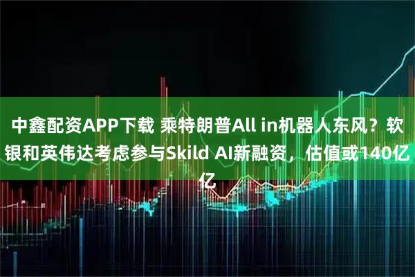 中鑫配资APP下载 乘特朗普All in机器人东风?软银和英伟达考虑参与Skild AI新融资,估值或140亿