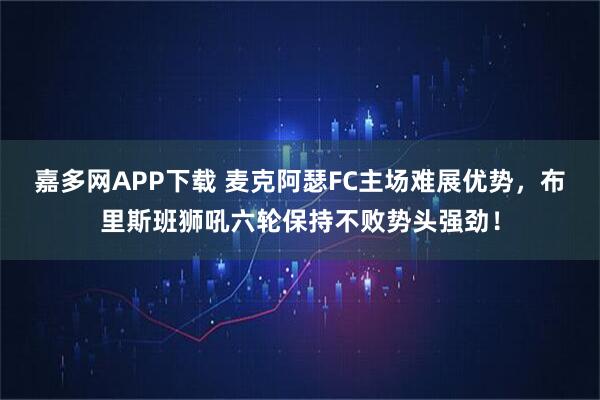 嘉多网APP下载 麦克阿瑟FC主场难展优势,布里斯班狮吼六轮保持不败势头强劲!
