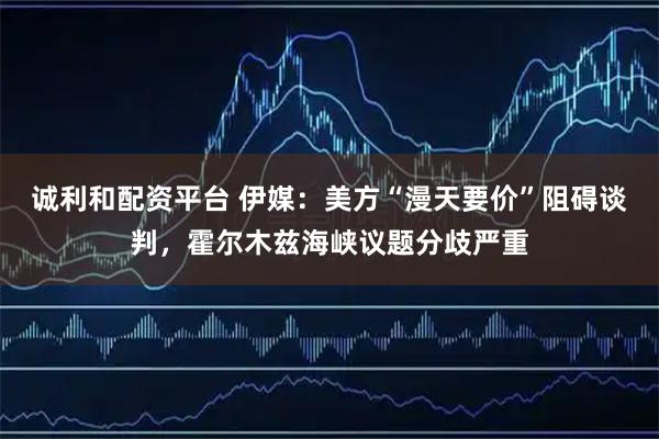 诚利和配资平台 伊媒：美方“漫天要价”阻碍谈判，霍尔木兹海峡议题分歧严重