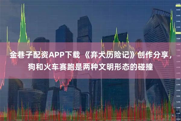 金巷子配资APP下载 《弃犬历险记》创作分享，狗和火车赛跑是两种文明形态的碰撞