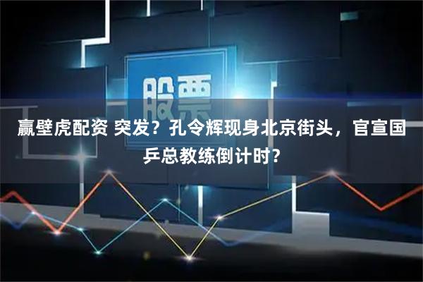 赢壁虎配资 突发？孔令辉现身北京街头，官宣国乒总教练倒计时？
