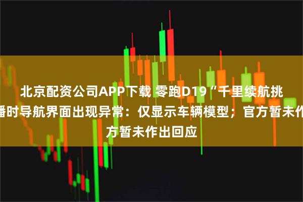 北京配资公司APP下载 零跑D19“千里续航挑战”直播时导航界面出现异常：仅显示车辆模型；官方暂未作出回应
