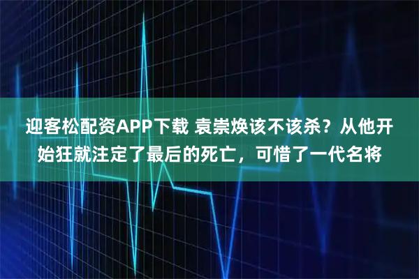 迎客松配资APP下载 袁崇焕该不该杀？从他开始狂就注定了最后的死亡，可惜了一代名将