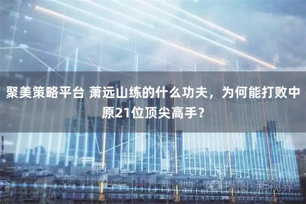聚美策略平台 萧远山练的什么功夫，为何能打败中原21位顶尖高手？