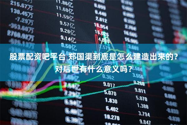 股票配资吧平台 郑国渠到底是怎么建造出来的？对后世有什么意义吗？