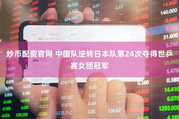 炒币配资官网 中国队逆转日本队第24次夺得世乒赛女团冠军